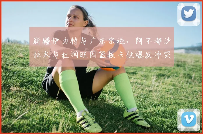 新疆伊力特与广东宏远，阿不都沙拉木与杜润旺因篮板卡位爆发冲突，裁判介入后仍留下后续隐患？