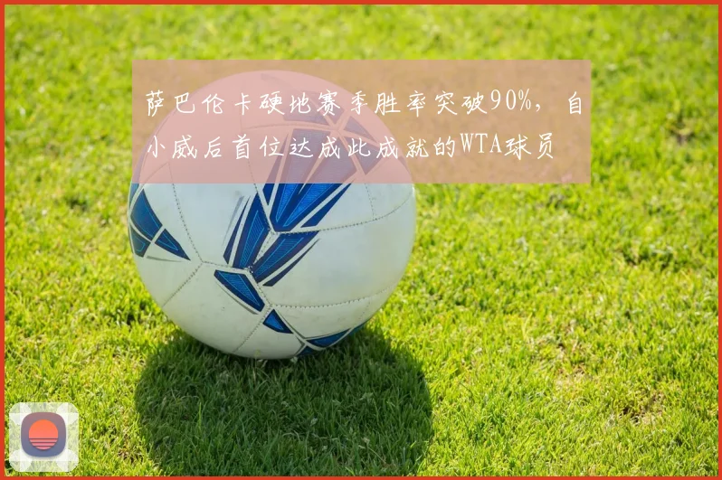 萨巴伦卡硬地赛季胜率突破90%,自小威后首位达成此成就的WTA球员