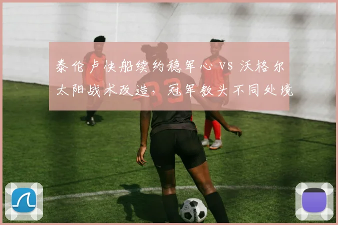 泰伦卢快船续约稳军心 vs 沃格尔太阳战术改造,冠军教头不同处境