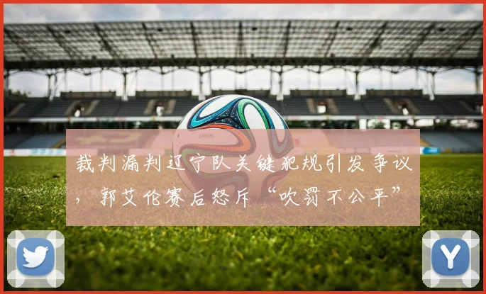 裁判漏判辽宁队关键犯规引发争议,郭艾伦赛后怒斥“吹罚不公平”