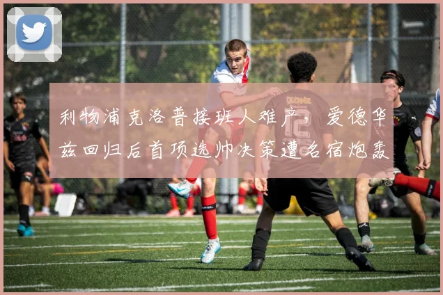 利物浦克洛普接班人难产,爱德华兹回归后首项选帅决策遭名宿炮轰