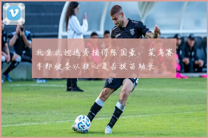北京北控选秀摘得陈国豪,菜鸟赛季即被委以核心是否拔苗助长