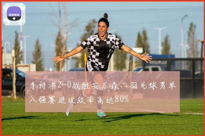李诗沣2-0战胜安东森,羽毛球男单八强赛进攻效率高达80%